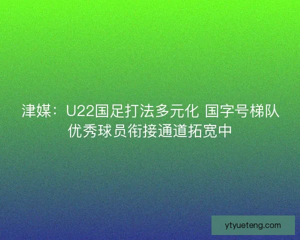 津媒：U22国足打法多元化 国字号梯队优秀球员衔接通道拓宽中