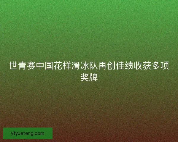 世青赛中国花样滑冰队再创佳绩收获多项奖牌
