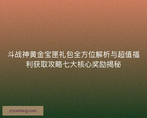 斗战神黄金宝匣礼包全方位解析与超值福利获取攻略七大核心奖励揭秘