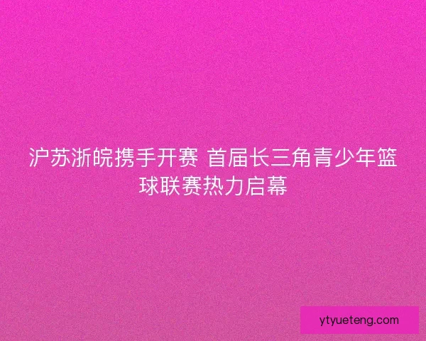 沪苏浙皖携手开赛 首届长三角青少年篮球联赛热力启幕