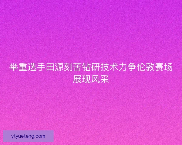 举重选手田源刻苦钻研技术力争伦敦赛场展现风采