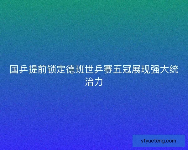 国乒提前锁定德班世乒赛五冠展现强大统治力