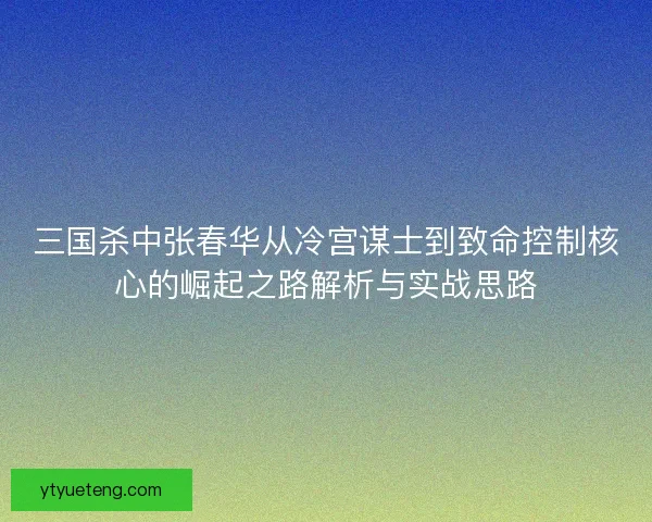 三国杀中张春华从冷宫谋士到致命控制核心的崛起之路解析与实战思路