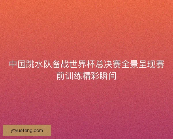 中国跳水队备战世界杯总决赛全景呈现赛前训练精彩瞬间
