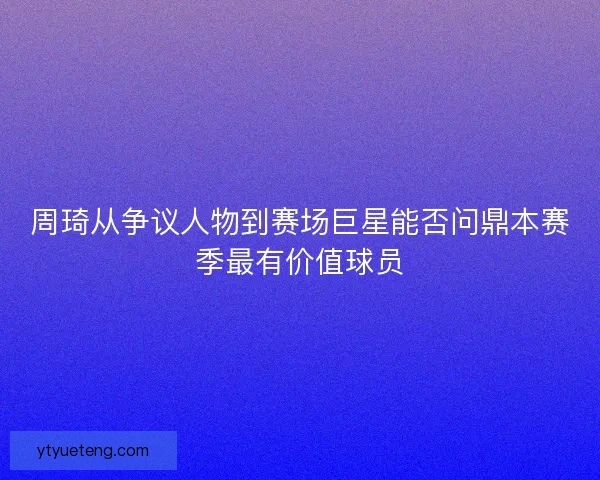 周琦从争议人物到赛场巨星能否问鼎本赛季最有价值球员