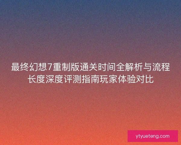 最终幻想7重制版通关时间全解析与流程长度深度评测指南玩家体验对比