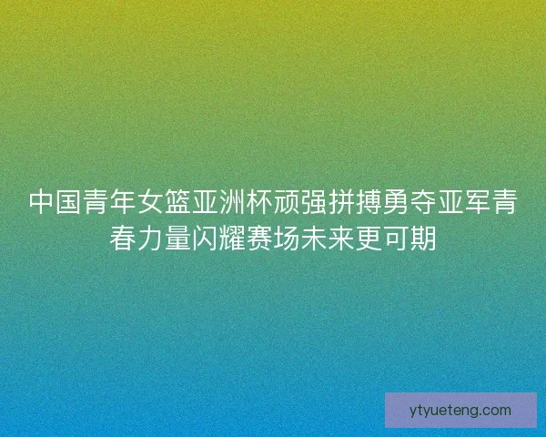 中国青年女篮亚洲杯顽强拼搏勇夺亚军青春力量闪耀赛场未来更可期