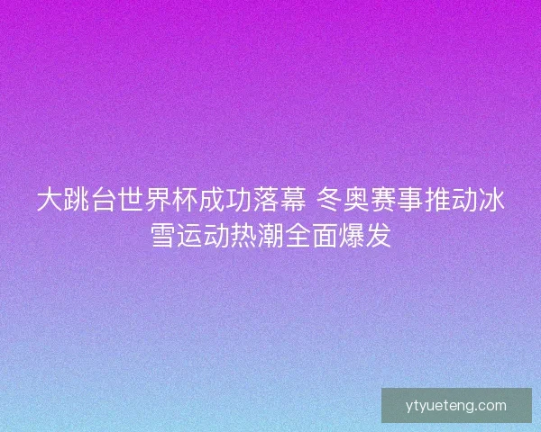 大跳台世界杯成功落幕 冬奥赛事推动冰雪运动热潮全面爆发