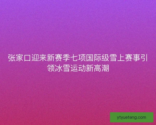 张家口迎来新赛季七项国际级雪上赛事引领冰雪运动新高潮