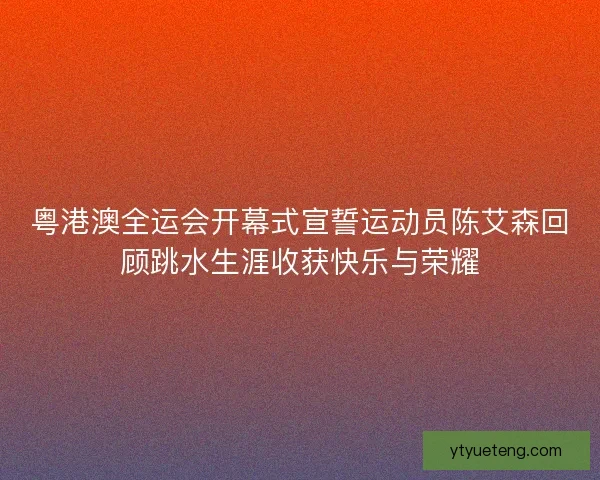 粤港澳全运会开幕式宣誓运动员陈艾森回顾跳水生涯收获快乐与荣耀