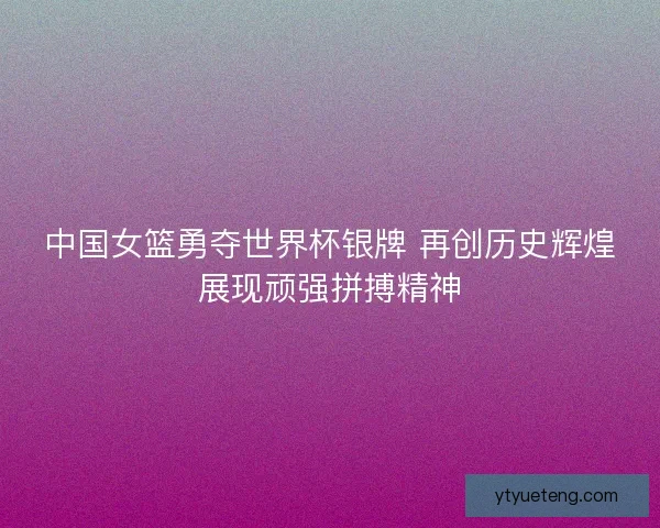 中国女篮勇夺世界杯银牌 再创历史辉煌展现顽强拼搏精神