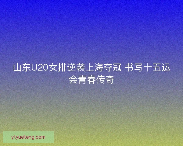 山东U20女排逆袭上海夺冠 书写十五运会青春传奇