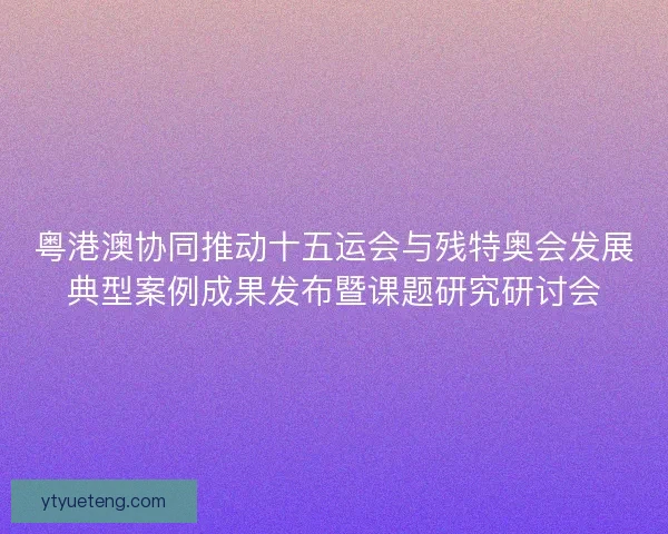粤港澳协同推动十五运会与残特奥会发展典型案例成果发布暨课题研究研讨会