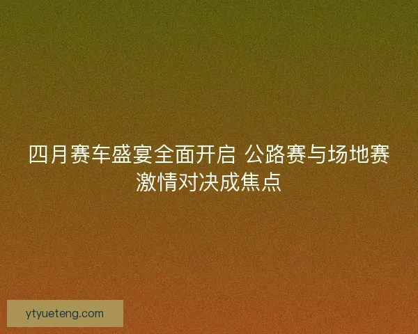 四月赛车盛宴全面开启 公路赛与场地赛激情对决成焦点