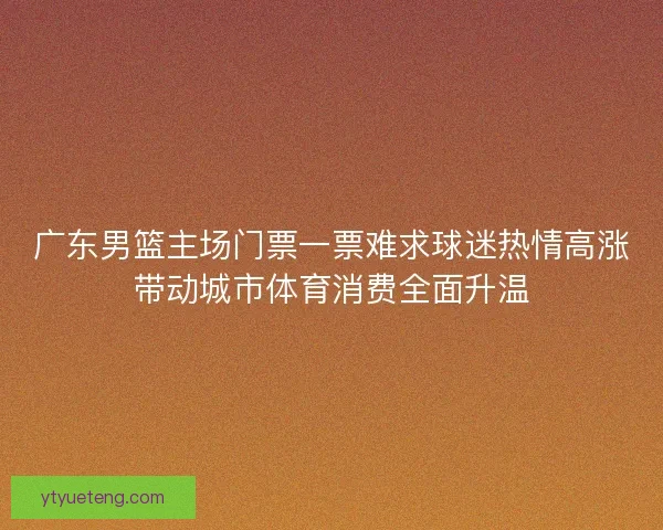 广东男篮主场门票一票难求球迷热情高涨带动城市体育消费全面升温