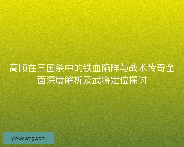 高顺在三国杀中的铁血陷阵与战术传奇全面深度解析及武将定位探讨 高顺在三国杀中的铁血陷阵与战术传奇全面深度解析及武将定位探讨