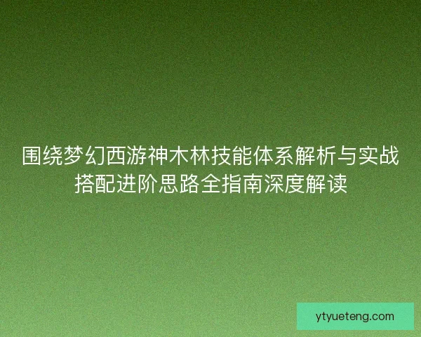 围绕梦幻西游神木林技能体系解析与实战搭配进阶思路全指南深度解读